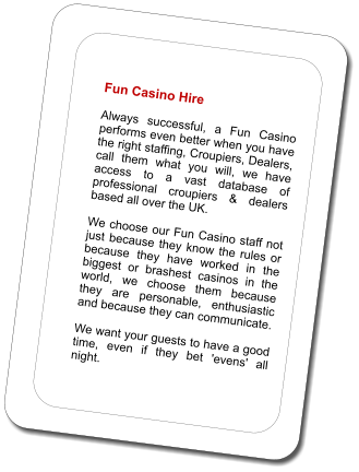 Fun Casino Hire  Always successful, a Fun Casino performs even better when you have the right staffing, Croupiers, Dealers, call them what you will, we have access to a vast database of professional croupiers & dealers based all over the UK.   We choose our Fun Casino staff not just because they know the rules or because they have worked in the biggest or brashest casinos in the world, we choose them because they are personable, enthusiastic and because they can communicate.   We want your guests to have a good time, even if they bet 'evens' all night.